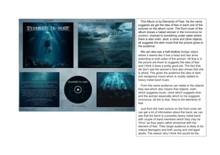 This Album is by Elements of Fear. As the name
suggests we get the idea of fear in each one of the
pictures on the album cover. The front cover of the
album shows a naked woman in the transverse lie
position, chained to something under water where
there is also violin, skull, a clock and other objects,
all suggests the dark mood that the picture gives to
the audience.
We can also see a half shallow foreign object
where it seems like it has a head and two arms
extending to both sides of the woman. All that is in
the picture are there to suggests the idea of fear
and I think it does a pretty good job. The fact that
we don’t see the woman’s face also shows that she
is afraid. This gives the audience the idea of dark
and dangerous mood which is mostly related to
heavy metal band music.
From the name audience can relate to the objects
they see which also means that objects; violin
which suggests music, clock which suggests time
and the woman especially which to me suggests
innocence, all link to fear, they’re the elements of
fear.
Just from the main picture on the front cover we
can get a lot of information about the band, we can
see that the band is a possibly heavy metal band
with couple of band members which they may be
“Emo” as they seem rather emotional with the
element of fear. Their target audience is likely to be
mature teenagers and both young and mid-aged
adults. The reason why I think this would be the
case is because the emotional state of the album
 