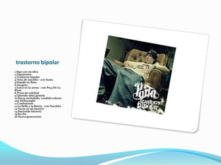 trastorno bipolar
1.Sigo con mi obra
2.Espejismos
3.Trastorno bipolar
4.Nota de suicidio - con Soma
5.Hundir tu flota
6.Imagina
7.Entra en la arena - con Psy4 De La
Rime
8.Preso de soledad
9.Querida alma gemela
10.Zorra enchufada, vendido cabrón -
con HOlynaight
11.Confesiones
12.La Bella y la Bestia - con Norykko
13.Voces en mi interior
14.Haciendo historia
15.Sin fin
16.Nueva generación
 