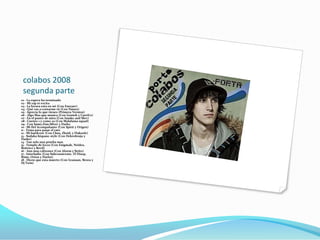 colabos 2008
 segunda parte
01 - La espera ha terminado
02 - Mi rap te excita
03 - La locura esta en mi (Con Eneyser)
04 - Qué vas a contarme tú (Con Naiara)
05 - Aprecia lo que tienes (Primera Version)
06 - Algo Mas que musica (Con Genioh y CurriCe)
07 - En el punto de mira (Con Isusko and Sbrv)
08 - Cuento 1 y como 20 (Con Malafama squad)
09 - Con Samo,Dan,Silver y Darko
10 - Mi fiel Acompañante (Con Spirit y Origen)
11 - Tema para pasar el rato
12 - Mi hardcore (Con Chus, Zheid, y Flakoele)
13 - Sudaka hispano style (Con Dekrobruja y
Darko)
14 - Tan solo una prueba mas
15 - Templo de locos (Con Enigmah, Neidos,
Boitrico y Revil)
16 - Aun mas cabrones (Con Aloem y Sirito)
17 - Interludio (Con Subconsicente, El Disop,
Rime, Orion y Harlot)
18 - Dicen que esta muerto (Con Gransan, Bezea y
Dj Twin)
 