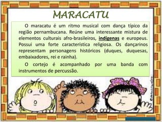 MARACATU
O maracatu é um ritmo musical com dança típico da
região pernambucana. Reúne uma interessante mistura de
elementos culturais afro-brasileiros, indígenas e europeus.
Possui uma forte característica religiosa. Os dançarinos
representam personagens históricos (duques, duquesas,
embaixadores, rei e rainha).
O cortejo é acompanhado por uma banda com
instrumentos de percussão.
03/08/2020
Creche Gonzaga - Aula remota - Professora
Izabel Rodrigues
13
 