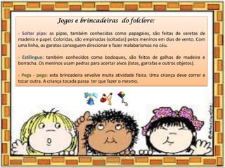 Jogos e brincadeiras do folclore:
- Soltar pipa: as pipas, também conhecidas como papagaios, são feitas de varetas de
madeira e papel. Coloridas, são empinadas (soltadas) pelos meninos em dias de vento. Com
uma linha, os garotos conseguem direcionar e fazer malabarismos no céu.
- Estilingue: também conhecidos como bodoques, são feitos de galhos de madeira e
borracha. Os meninos usam pedras para acertar alvos (latas, garrafas e outros objetos).
- Pega - pega: esta brincadeira envolve muita atividade física. Uma criança deve correr e
tocar outra. A criança tocada passa ter que fazer o mesmo.
03/08/2020
Creche Gonzaga - Aula remota - Professora
Izabel Rodrigues
19
 