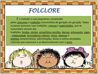 FOLCLORE
É a tradição e usos populares, constituído
pelos costumes e tradições transmitidos de geração em geração. Todos
os povos possuem suas tradições, crenças e superstições, que se
transmitem através das
tradições, lendas, contos, provérbios,canções, danças, artesanato, jogos
, religiosidade, brincadeiras infantis, mitos, idiomas e
dialetos característicos, adivinhações, festas e outras atividades
culturais que nasceram e se desenvolveram com o povo.
03/08/2020
Creche Gonzaga - Aula remota - Professora
Izabel Rodrigues
2
 