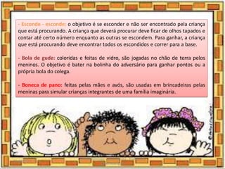 - Esconde - esconde: o objetivo é se esconder e não ser encontrado pela criança
que está procurando. A criança que deverá procurar deve ficar de olhos tapados e
contar até certo número enquanto as outras se escondem. Para ganhar, a criança
que está procurando deve encontrar todos os escondidos e correr para a base.
- Bola de gude: coloridas e feitas de vidro, são jogadas no chão de terra pelos
meninos. O objetivo é bater na bolinha do adversário para ganhar pontos ou a
própria bola do colega.
- Boneca de pano: feitas pelas mães e avós, são usadas em brincadeiras pelas
meninas para simular crianças integrantes de uma família imaginária.
03/08/2020
Creche Gonzaga - Aula remota - Professora
Izabel Rodrigues
20
 
