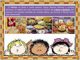 O Folclore no Brasil é muito extenso. Possui diversas historias e comidas
deliciosas. As regiões que mais comemoram o Folclore são a Norte e Nordeste. Eles
possuem uma grande variedade de comidas típicas, que tornam o folclore ainda
mais interessante.
03/08/2020
Creche Gonzaga - Aula remota - Professora
Izabel Rodrigues
24
 