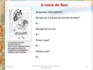 A noiva do Saci.
Responder ORALMENTE:
De que cor é a touca da noivinha do Saci?
R –
Ela pula de um só?
R –
Fuma o que?
R –
Parece uma?
R -
03/08/2020
Creche Gonzaga - Aula remota - Professora
Izabel Rodrigues
28
 