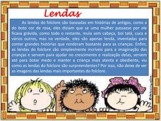 Lendas
As lendas do folclore são baseadas em histórias de antigos, como a
do boto cor de rosa, eles diziam que se uma mulher passasse por ele
ficava grávida, como todo o restante, mula sem cabeça, boi tatá, cuca e
vários outros, mas na verdade, eles são apenas lenda, inventadas para
contar grandes histórias que renderam bastante para as crianças. Enfim,
as lendas do folclore são simplesmente incríveis para a imaginação das
crianças e servem para ajudar no crescimento e realização delas, servem
até para botar medo e manter a criança mais atenta e obediente, viu
como as lendas do folclore são surpreendentes? Por isso, não deixe de ver
as imagens das lendas mais importantes do folclore.
03/08/2020
Creche Gonzaga - Aula remota - Professora
Izabel Rodrigues
4
 