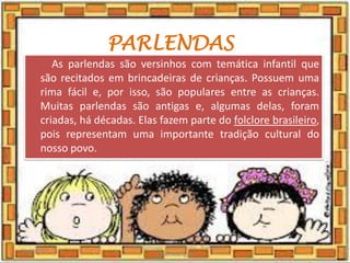 PARLENDAS
As parlendas são versinhos com temática infantil que
são recitados em brincadeiras de crianças. Possuem uma
rima fácil e, por isso, são populares entre as crianças.
Muitas parlendas são antigas e, algumas delas, foram
criadas, há décadas. Elas fazem parte do folclore brasileiro,
pois representam uma importante tradição cultural do
nosso povo.
03/08/2020
Creche Gonzaga - Aula remota - Professora
Izabel Rodrigues
5
 