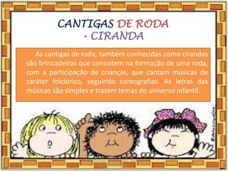 CANTIGAS DE RODA
- CIRANDA
As cantigas de roda, também conhecidas como cirandas
são brincadeiras que consistem na formação de uma roda,
com a participação de crianças, que cantam músicas de
caráter folclórico, seguindo coreografias. As letras das
músicas são simples e trazem temas do universo infantil.
03/08/2020
Creche Gonzaga - Aula remota - Professora
Izabel Rodrigues
7
 