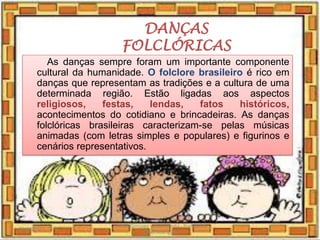 DANÇAS
FOLCLÓRICAS
As danças sempre foram um importante componente
cultural da humanidade. O folclore brasileiro é rico em
danças que representam as tradições e a cultura de uma
determinada região. Estão ligadas aos aspectos
religiosos, festas, lendas, fatos históricos,
acontecimentos do cotidiano e brincadeiras. As danças
folclóricas brasileiras caracterizam-se pelas músicas
animadas (com letras simples e populares) e figurinos e
cenários representativos.
03/08/2020
Creche Gonzaga - Aula remota - Professora
Izabel Rodrigues
9
 
