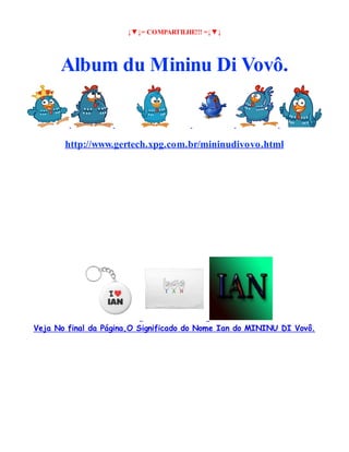 ↓▼↓= COMPARTILHE!!! =↓▼↓

Album du Mininu Di Vovô.

http://www.gertech.xpg.com.br/mininudivovo.html

Veja No final da Página,O Significado do Nome Ian do MININU DI Vovô.

 