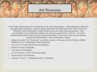 Art Nouveau
é um estilo internacional de arquitectura e de artes decorativas – especialmente o inicio da
arte aplicada à industria – que foi muito apreciado de 1890 até os anos 1910. Antes da
Primeira Guerra Mundial, o estilo mudou para um estilo mais geométrico, uma
característica do movimento artístico em cima do qual levará: o Art déco. Ao nível
internacional outros nomes locais foram associados a "arte nova" com as suas formas,
escolas de pensamento e seus praticantes e obras.
• Antes do termo “Art Nouveau” se tornar comum na França, le Style Moderne (Estilo
Moderno) era a designação mais frequente,
• Arte joven ou Estilo Modernista na Espanha,
• Modernismo na Catalunha,
• Arte Nova em Portugal,
• Lo Stile Liberty ou Stile Floreale na Italia,
• Nieuwe Kunst na Holanda,
• модерн (“novo”, “contemporaneo”) na Rússia.
 