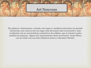 Art Nouveau
.
Ele rejeitava o historicismo, contudo, não negava a tendência decorative do período
historicista, mas colocava em seu lugar uma decoração mais convincente e mais
condizente com as características construtivas dos objetos, que se orientava pelos
modelos da natureza. Alguns dos representantes desse movimento foram Henry
van de Velde com sua forte influência teórica e Hermann Obrisist .
 