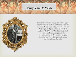 Henry Van De Velde
Foi um arquitecto, designer e pintor ligado
ao movimento estético conhecido como art
nouveau. Nasceu em 3 de Abril de 1863 em
Antuérpia (Bélgica) e faleceu em 15 de
Outubro de 1957 em Oberägeri (Suíça). É
considerado um dos principais
representantes da Art nouveau belga e
também um dos principais actores do
movimento modernista.
 