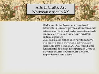 Arts & Crafts, Art
Nouveau e século XX
O Movimento Art Nouveau é considerado
reformista ,é uma arte privada, de mecenas e de
artistas, através da qual partes da aristocracia de
sangue e de posses adquiriam um privilégio
cultural específico.
Qual sua relação com as elites/aristocracia? O
que ocorreu com o movimento na virada do
século XIX para o século XX. Qual foi o dilema
fundamental do design neste período? Como os
movimentos Arts & Crafts e Art Nouveau
responderam a este dilema
 