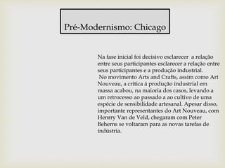 Pré-Modernismo: Chicago
Na fase inicial foi decisivo esclarecer a relação
entre seus participantes esclarecer a relação entre
seus participantes e a produção industrial.
No movimento Arts and Crafts, assim como Art
Nouveau, a critica á produção industrial em
massa acabou, na maioria dos casos, levando a
um retrocesso ao passado a ao cultivo de uma
espécie de sensibilidade artesanal. Apesar disso,
importante representantes do Art Nouveau, com
Henrry Van de Veld, chegaram com Peter
Beherns se voltaram para as novas tarefas de
indústria.
 
