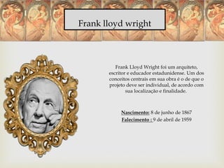 Frank lloyd wright
Frank Lloyd Wright foi um arquiteto,
escritor e educador estadunidense. Um dos
conceitos centrais em sua obra é o de que o
projeto deve ser individual, de acordo com
sua localização e finalidade.
Nascimento: 8 de junho de 1867
Falecimento : 9 de abril de 1959
 