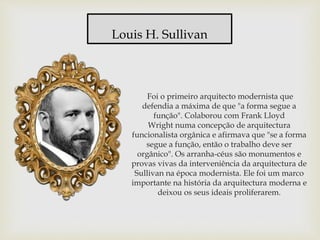 Foi o primeiro arquitecto modernista que
defendia a máxima de que "a forma segue a
função". Colaborou com Frank Lloyd
Wright numa concepção de arquitectura
funcionalista orgânica e afirmava que "se a forma
segue a função, então o trabalho deve ser
orgânico". Os arranha-céus são monumentos e
provas vivas da interveniência da arquitectura de
Sullivan na época modernista. Ele foi um marco
importante na história da arquitectura moderna e
deixou os seus ideais proliferarem.
Louis H. Sullivan
 