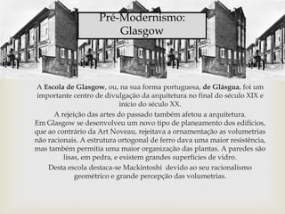 A Escola de Glasgow, ou, na sua forma portuguesa, de Glásgua, foi um
importante centro de divulgação da arquitetura no final do século XIX e
início do século XX.
A rejeição das artes do passado também afetou a arquitetura.
Em Glasgow se desenvolveu um novo tipo de planeamento dos edifícios,
que ao contrário da Art Noveau, rejeitava a ornamentação as volumetrias
não racionais. A estrutura ortogonal de ferro dava uma maior resistência,
mas também permitia uma maior organização das plantas. A paredes são
lisas, em pedra, e existem grandes superfícies de vidro.
Desta escola destaca-se Mackintoshi devido ao seu racionalismo
geométrico e grande percepção das volumetrias.
Pré-Modernismo:
Glasgow
 