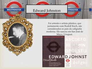 Foi artesão e artista plástico, que
juntamente com Rudolf Koch, são
considerados os pais da caligrafia
moderna. Ele nasceu em San José de
Mayo, Uruguai.
Edward Johnston
 