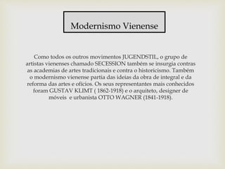 Como todos os outros movimentos JUGENDSTIL, o grupo de
artistas vienenses chamado SECESSION também se insurgia contras
as academias de artes tradicionais e contra o historicismo. Também
o modernismo vienense partia das ideias da obra de integral e da
reforma das artes e ofícios. Os seus representantes mais conhecidos
foram GUSTAV KLIMT ( 1862-1918) e o arquiteto, designer de
móveis e urbanista OTTO WAGNER (1841-1918).
Modernismo Vienense
 