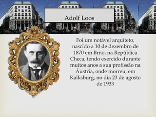 Foi um notável arquiteto,
nascido a 10 de dezembro de
1870 em Brno, na República
Checa, tendo exercido durante
muitos anos a sua profissão na
Áustria, onde morreu, em
Kalksburg, no dia 23 de agosto
de 1933
Adolf Loos
 