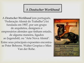 A Deutscher Werkbund (em português,
"Federação Alemã do Trabalho") foi
fundada em 1907, por um grupo
de arquitetos, designers e
empresários alemães que tinham estado,
de alguma maneira, ligados
ao Jugendstil, ou "Arte Nova Alemã".
Entre seus principais expoentes encontra-
se Peter Behrens. Walter Gropius e Mies
Van der Rohe.
A Deutscher Werkbund
 