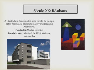 A Staatliches-Bauhaus foi uma escola de design,
artes plásticas e arquitetura de vanguarda na
Alemanha.
Fundador: Walter Gropius
Fundada em: 1 de abril de 1919, Weimar,
Alemanha
Século XX: BAuhaus
 