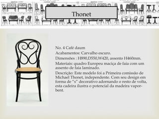 Thonet
No. 4 Café daum
Acabamentos: Carvalho escuro.
Dimensões : H890,D550,W420, assento H460mm.
Materiais: quadro Europeu maciça de faia com um
assento de faia laminado.
Descrição: Este modelo foi a Primeira comissão de
Michael Thonet, independente. Com seu design em
forma de “s” decorativo adornando o resto de volta,
esta cadeira ilustra o potencial da madeira vapor-
bent.
 