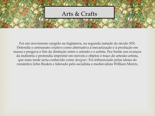 Arts & Crafts
Foi um movimento surgido na Inglaterra, na segunda metade do século XIX.
Defendia o artesanato criativo como alternativa à mecanização e à produção em
massa e pregava o fim da distinção entre o artesão e o artista. Fez frente aos avanços
da indústria e pretendia imprimir em móveis e objetos o traço do artesão-artista,
que mais tarde seria conhecido como designer. Foi influenciado pelas ideias do
romântico John Ruskin e liderado pelo socialista e medievalista William Morris.
 