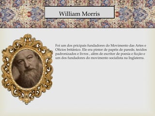 William Morris
Foi um dos pricipais fundadores do Movimento das Artes e
Ofícios britânico. Ele era pintor de papéis de parede, tecidos
padronizados e livros , além de escritor de poesia e ficção e
um dos fundadores do movimento socialista na Inglaterra.
 