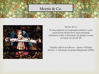 Morris & Co.
Morris & Co.
È uma empresa de inspiração estética e artes
tradicionais têxteis teve uma profunda
influência sobre a decoração de igrejas e casas
no início do século 20.
Detalhe deEdward Burne – Jones e William
Morris, A Adoração da janela Shepherds (1882).
 
