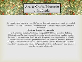 Arts & Crafts, Educação
e Indústria.
Os paladinos da industria eram H.Cole um dos coiniciadores da exposição mundial
de 1851 , O. Jone e Christopher Dresser eram explicitamente favoráveis à produção
industrial.
Gottfried Semper , o reformador
Na Alemanha e na Suíça, Gottifried Semper (1803-1879), o arquiteto da Escola
Polotécnica de Zurique, construída em estilo historicista, definiu o debate teórico
durante a primeira metade do século XIX. Semper foi um dos primeiros a defender
a necessidade de melhorar a qualidade estética dos produtos da era da indústria.
Ocupou-se da reforma educacional, preconizando o ensino de uma “arte elevada e
industrial” e exigia,para a criação de “produtos artístico-industriais”, uma unidade
entre forma, material e função.
 