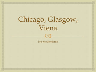 
Chicago, Glasgow,
Viena
Pré-Modernismo
 