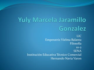 LIC 
Emperatriz Vielma Balanta 
Filosofía 
10-2 
SENA 
Institución Educativa Técnico Comercial 
Hernando Navia Varon 
 