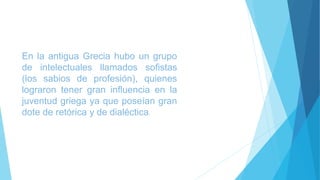 En la antigua Grecia hubo un grupo 
de intelectuales llamados sofistas 
(los sabios de profesión), quienes 
lograron tener gran influencia en la 
juventud griega ya que poseían gran 
dote de retórica y de dialéctica. 
 
