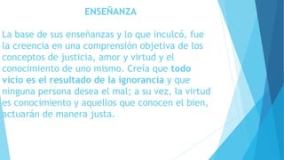 ENSEÑANZA 
La base de sus enseñanzas y lo que inculcó, fue 
la creencia en una comprensión objetiva de los 
conceptos de justicia, amor y virtud y el 
conocimiento de uno mismo. Creía que todo 
vicio es el resultado de la ignorancia y que 
ninguna persona desea el mal; a su vez, la virtud 
es conocimiento y aquellos que conocen el bien, 
actuarán de manera justa. 
 