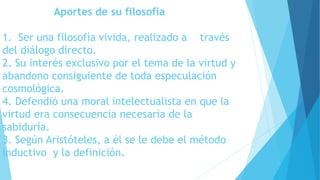 Aportes de su filosofía 
1. Ser una filosofía vivida, realizado a través 
del diálogo directo. 
2. Su interés exclusivo por el tema de la virtud y 
abandono consiguiente de toda especulación 
cosmológica. 
4. Defendió una moral intelectualista en que la 
virtud era consecuencia necesaria de la 
sabiduría. 
3. Según Aristóteles, a él se le debe el método 
inductivo y la definición. 
 