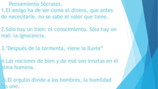 Pensamiento Sócrates. 
1.El amigo ha de ser como el dinero, que antes 
de necesitarle, no se sabe el valor que tiene. 
2.Sólo hay un bien: el conocimiento. Sólo hay un 
mal: la ignorancia. 
3."Después de la tormenta, viene la lluvia“ 
4.Las nociones de bien y de mal son innatas en el 
alma humana. 
5.El orgullo divide a los hombres, la humildad 
los une. 
 