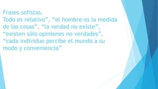 Frases sofistas. 
Todo es relativo”, “el hombre es la medida 
de las cosas”, “la verdad no existe”, 
“existen sólo opiniones no verdades”, 
“cada individuo percibe el mundo a su 
modo y conveniencia” 
 