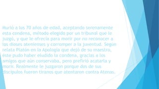 Murió a los 70 años de edad, aceptando serenamente 
esta condena, método elegido por un tribunal que le 
juzgó, y que le ofrecía para morir por no reconocer a 
los dioses atenienses y corromper a la juventud. Según 
relata Platón en la Apología que dejó de su maestro, 
éste pudo haber eludido la condena, gracias a los 
amigos que aún conservaba, pero prefirió acatarla y 
morir. Realmente le juzgaron porque dos de sus 
discípulos fueron tiranos que atentaron contra Atenas. 
 