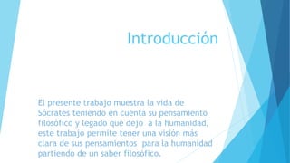 Introducción 
El presente trabajo muestra la vida de 
Sócrates teniendo en cuenta su pensamiento 
filosófico y legado que dejo a la humanidad, 
este trabajo permite tener una visión más 
clara de sus pensamientos para la humanidad 
partiendo de un saber filosófico. 
 