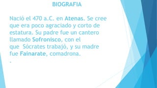 BIOGRAFIA 
Nació el 470 a.C. en Atenas. Se cree 
que era poco agraciado y corto de 
estatura. Su padre fue un cantero 
llamado Sofronisco, con el 
que Sócrates trabajó, y su madre 
fue Fainarate, comadrona. 
. 
 