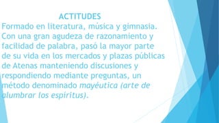 ACTITUDES 
Formado en literatura, música y gimnasia. 
Con una gran agudeza de razonamiento y 
facilidad de palabra, pasó la mayor parte 
de su vida en los mercados y plazas públicas 
de Atenas manteniendo discusiones y 
respondiendo mediante preguntas, un 
método denominado mayéutica (arte de 
alumbrar los espíritus). 
 