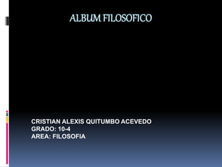 ALBUM FILOSOFICO 
CRISTIAN ALEXIS QUITUMBO ACEVEDO 
GRADO: 10-4 
AREA: FILOSOFIA 
 