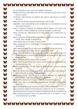 23-10-2014 
5 
9. La esperanza es el sueño del hombre despierto. 
10. Sólo hay felicidad donde hay virtud y esfuerzo serio, pues la vida no es un juego. 
11.Piensa como piensan los sabios, más habla como habla la gente sencilla. 
12.Lo que con mucho trabajo se adquiere, más se ama. 
13.Somos lo que hacemos día a día. De modo que la excelencia no es un acto sino un hábito. 
14.Los tiranos se rodean de hombres malos porque les gusta ser adulados y ningún hombre de espíritu elevado les adulará. 
15.El castigo del embustero es no ser creído, aun cuando diga la verdad. 
16.La finalidad del arte es dar cuerpo a la esencia secreta de las cosas, no el copiar su apariencia. 
17.Un amigo fiel es un alma en dos cuerpos. 
18.La sabiduría es un adorno en la prosperidad y un refugio en la adversidad. 
19.El amigo es otro yo. Sin amistad el hombre no puede ser feliz. 
20. La verdadera felicidad consiste en hacer el bien. 
21.La amistad perfecta es la de los buenos y de aquellos que se asemejan por la virtud. Ellos se desean mutuamente el bien en el mismo sentido. 
22.El amigo de todo el mundo no es un amigo. 
23.El único Estado estable es aquel en que todos los ciudadanos son iguales ante la ley. 
24.No se puede ser y no ser algo al mismo tiempo y bajo el mismo aspecto. 
25.Es de importancia para quien desee alcanzar una certeza en su investigación, el saber dudar a tiempo. 
26.Adquirir desde jóvenes tales o cuales hábitos no tiene poca importancia: tiene una importancia absoluta. 
27.Nuestro carácter es el resultado de nuestra conducta. 
28.No hace falta un gobierno perfecto; se necesita uno que sea práctico. 
29.No se puede desatar un nudo sin saber cómo está hecho. 
30. La riqueza consiste mucho más en el disfrute que en la posesión 
31.Demasiado poco valor es cobardía y demasiado valor es temeridad. 
32.La multitud obedece más a la necesidad que a la razón, y a los castigos más que al honor.  