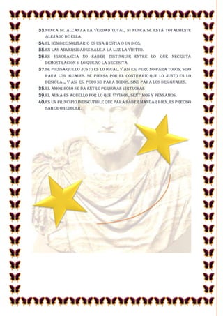 23-10-2014 
6 
33.Nunca se alcanza la verdad total, ni nunca se está totalmente alejado de ella. 
34.El hombre solitario es una bestia o un dios. 
35.En las adversidades sale a la luz la virtud. 
36.Es ignorancia no saber distinguir entre lo que necesita demostración y lo que no la necesita. 
37.Se piensa que lo justo es lo igual, y así es; pero no para todos, sino para los iguales. Se piensa por el contrario que lo justo es lo desigual, y así es, pero no para todos, sino para los desiguales. 
38.El amor sólo se da entre personas virtuosas 
39.El alma es aquello por lo que vivimos, sentimos y pensamos. 
40. Es un principio indiscutible que para saber mandar bien, es preciso saber obedecer. 
