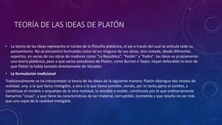 TEORÍA DE LAS IDEAS DE PLATÓN 
• La teoría de las Ideas representa el núcleo de la filosofía platónica, el eje a través del cual se articula todo su 
pensamiento. No se encuentra formulada como tal en ninguna de sus obras, sino tratada, desde diferentes 
aspectos, en varias de sus obras de madurez como "La República", "Fedón" y "Fedro". las Ideas es propiamente 
una teoría platónica, pese a que varios estudiosos de Platón, como Burnet o Taylor, hayan defendido la tesis de 
que Platón la había tomado directamente de Sócrates 
• La formulación tradicional 
Tradicionalmente se ha interpretado la teoría de las Ideas de la siguiente manera: Platón distingue dos modos de 
realidad, una, a la que llama inteligible, y otra a la que llama sensible. siendo, por lo tanto,ajena al cambio, y 
constituye el modelo o arquetipo de la otra realidad, la sensible o visible, constituida por lo que ordinariamente 
llamamos "cosas", y que tiene las características de ser material, corruptible, (sometida y que resulta no ser más 
que una copia de la realidad inteligible. 
 