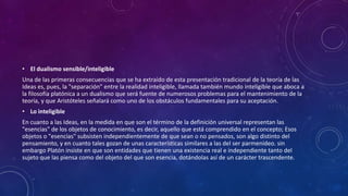 • El dualismo sensible/inteligible 
Una de las primeras consecuencias que se ha extraído de esta presentación tradicional de la teoría de las 
Ideas es, pues, la "separación" entre la realidad inteligible, llamada también mundo inteligible que aboca a 
la filosofía platónica a un dualismo que será fuente de numerosos problemas para el mantenimiento de la 
teoría, y que Aristóteles señalará como uno de los obstáculos fundamentales para su aceptación. 
• Lo inteligible 
En cuanto a las Ideas, en la medida en que son el término de la definición universal representan las 
"esencias" de los objetos de conocimiento, es decir, aquello que está comprendido en el concepto; Esos 
objetos o "esencias" subsisten independientemente de que sean o no pensados, son algo distinto del 
pensamiento, y en cuanto tales gozan de unas características similares a las del ser parmenídeo. sin 
embargo Platón insiste en que son entidades que tienen una existencia real e independiente tanto del 
sujeto que las piensa como del objeto del que son esencia, dotándolas así de un carácter trascendente. 
 