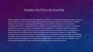 TEORÍA POLÍTICA DE PLATÓN 
• Platón propone un Estado basado esencialmente en la ética y la condición del hombre como un ser que 
solo puede vivir en una sociedad organizada, que para los griegos estaba representada por la Ciudad- 
Estado. Por esta razón, la preocupación de Platón era determinar cuál debería ser la verdadera 
naturaleza del Estado y su genuina función. A Platón no le interesaba dedicarse a estudiar un gobierno 
en particular, sino que su interés se centraba en lo que deberían ser todos los Estados en genera la 
filosofía permite a un gobernante a evaluar lo que es mejor para la sociedad y para los ciudadanos El 
hombre debe vivir necesaria me El Estado necesitará que haya personas capaces Así llega Platón al 
concepto de que la causa de las guerras es económica y a la necesidad de formar guardianes del Estado, 
tan sabios como sus gobernantes que puedan discernir quienes son los verdaderos enemigos de realizar 
todas las tareas que requiere una sociedad para cubrir todas las necesidades de sus miembros. Te en 
una sociedad organizada, porque necesita de la colaboración mutua para subsistir 
 