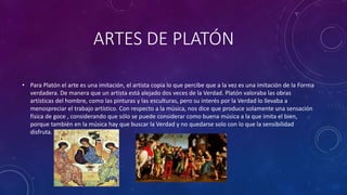ARTES DE PLATÓN 
• Para Platón el arte es una imitación, el artista copia lo que percibe que a la vez es una imitación de la Forma 
verdadera. De manera que un artista está alejado dos veces de la Verdad. Platón valoraba las obras 
artísticas del hombre, como las pinturas y las esculturas, pero su interés por la Verdad lo llevaba a 
menospreciar el trabajo artístico. Con respecto a la música, nos dice que produce solamente una sensación 
física de goce , considerando que sólo se puede considerar como buena música a la que imita el bien, 
porque también en la música hay que buscar la Verdad y no quedarse solo con lo que la sensibilidad 
disfruta. 
 